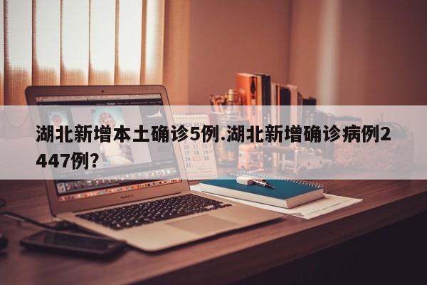 湖北新增本土确诊5例.湖北新增确诊病例2447例?
