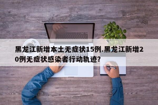 黑龙江新增本土无症状15例.黑龙江新增20例无症状感染者行动轨迹?