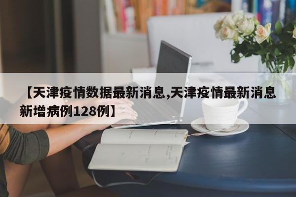 【天津疫情数据最新消息,天津疫情最新消息新增病例128例】