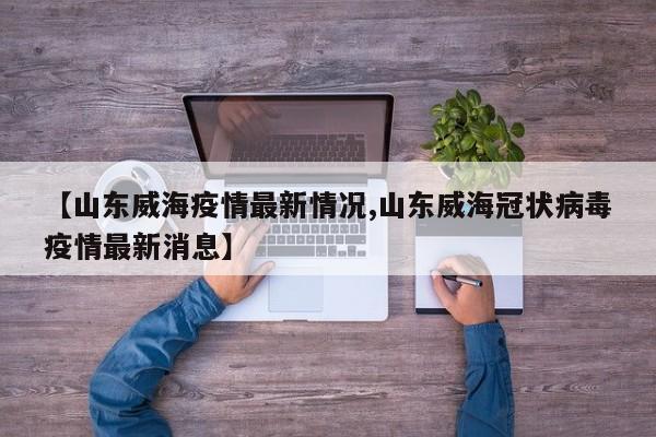 【山东威海疫情最新情况,山东威海冠状病毒疫情最新消息】