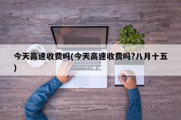 今天高速收费吗(今天高速收费吗?八月十五)