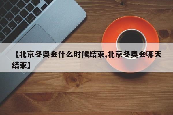 【北京冬奥会什么时候结束,北京冬奥会哪天结束】