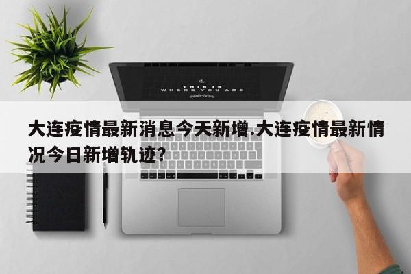大连疫情最新消息今天新增.大连疫情最新情况今日新增轨迹?