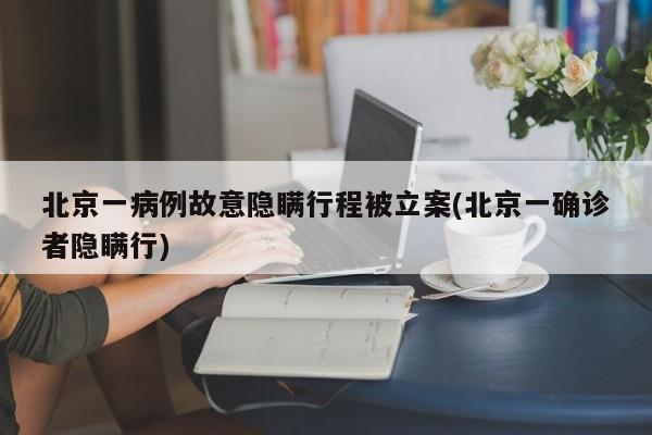 北京一病例故意隐瞒行程被立案(北京一确诊者隐瞒行)