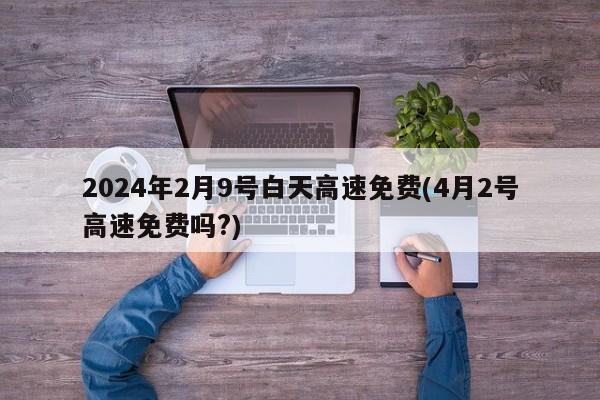 2024年2月9号白天高速免费(4月2号高速免费吗?)