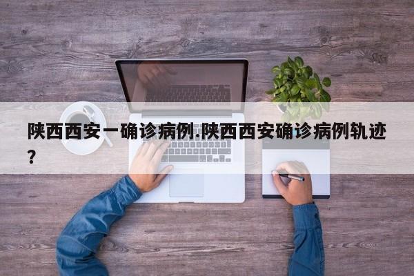 陕西西安一确诊病例.陕西西安确诊病例轨迹?