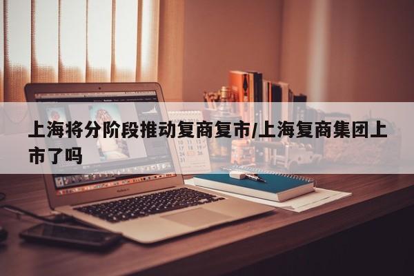 上海将分阶段推动复商复市/上海复商集团上市了吗