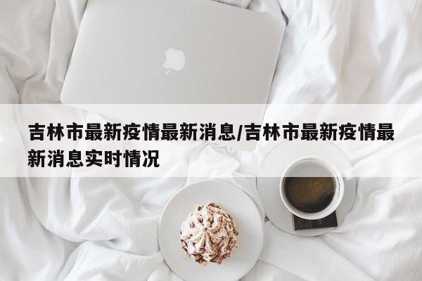 吉林市最新疫情最新消息/吉林市最新疫情最新消息实时情况