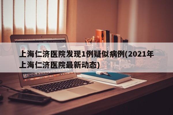 上海仁济医院发现1例疑似病例(2021年上海仁济医院最新动态)