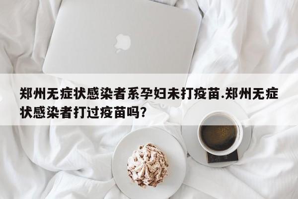 郑州无症状感染者系孕妇未打疫苗.郑州无症状感染者打过疫苗吗?