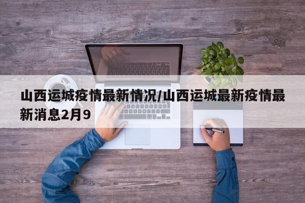 山西运城疫情最新情况/山西运城最新疫情最新消息2月9