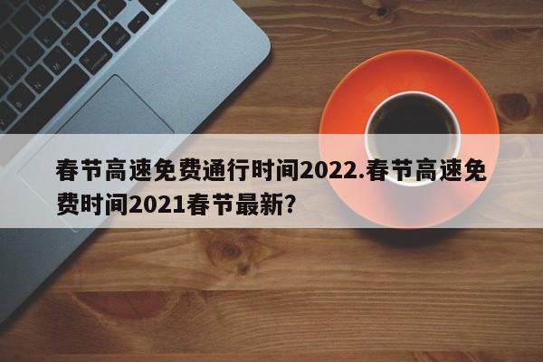 春节高速免费通行时间2022.春节高速免费时间2021春节最新?