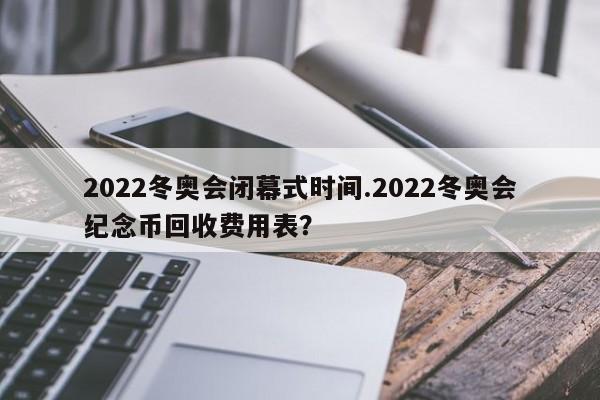 2022冬奥会闭幕式时间.2022冬奥会纪念币回收费用表?
