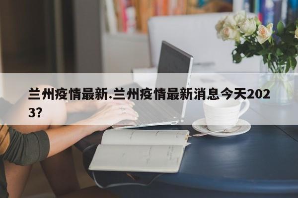 兰州疫情最新.兰州疫情最新消息今天2023?