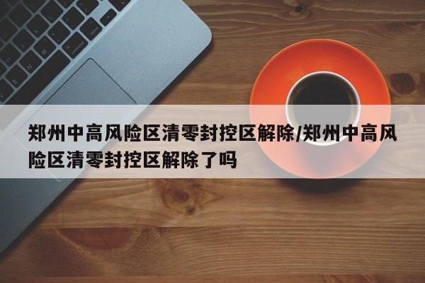 郑州中高风险区清零封控区解除/郑州中高风险区清零封控区解除了吗