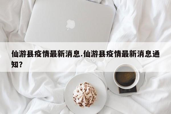 仙游县疫情最新消息.仙游县疫情最新消息通知?