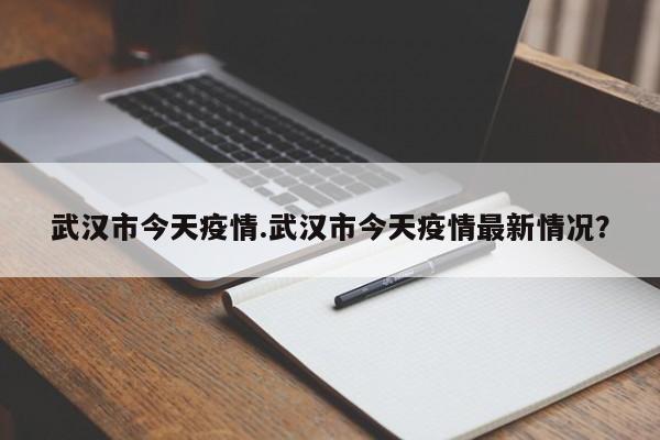 武汉市今天疫情.武汉市今天疫情最新情况?