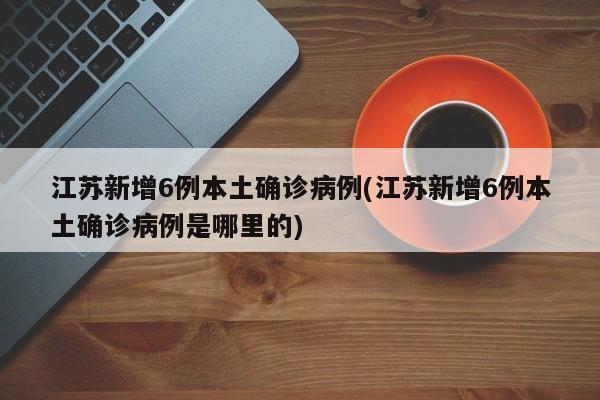 江苏新增6例本土确诊病例(江苏新增6例本土确诊病例是哪里的)