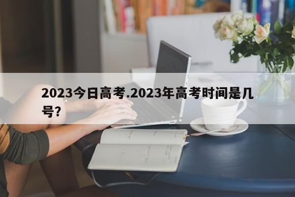 2023今日高考.2023年高考时间是几号?