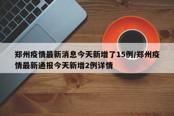 郑州疫情最新消息今天新增了15例/郑州疫情最新通报今天新增2例详情