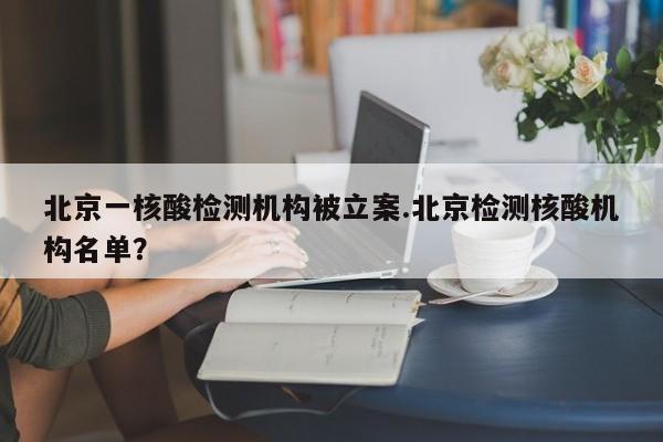 北京一核酸检测机构被立案.北京检测核酸机构名单?