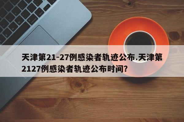 天津第21-27例感染者轨迹公布.天津第2127例感染者轨迹公布时间?