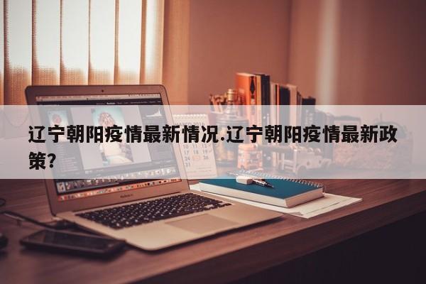 辽宁朝阳疫情最新情况.辽宁朝阳疫情最新政策?