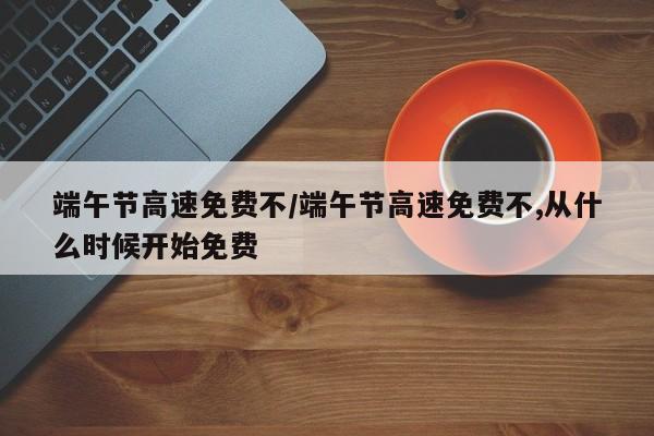 端午节高速免费不/端午节高速免费不,从什么时候开始免费