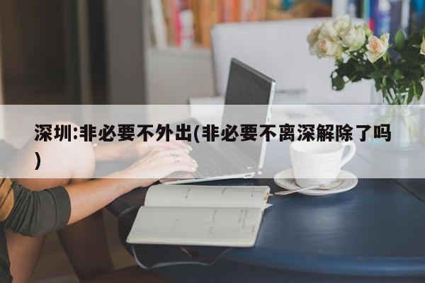 深圳:非必要不外出(非必要不离深解除了吗)