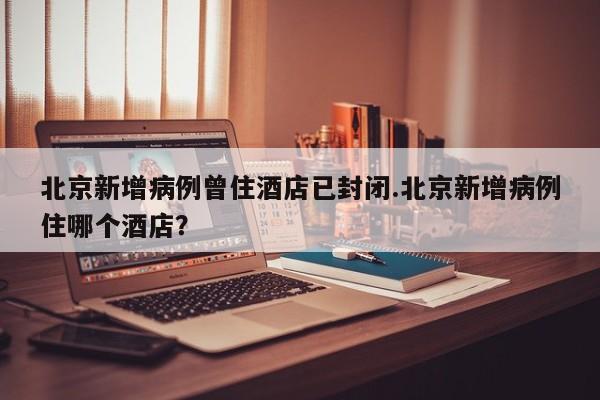 北京新增病例曾住酒店已封闭.北京新增病例住哪个酒店?