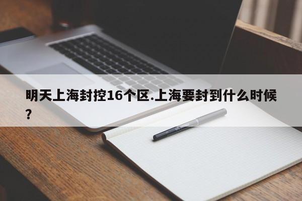 明天上海封控16个区.上海要封到什么时候?