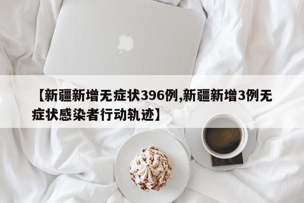 【新疆新增无症状396例,新疆新增3例无症状感染者行动轨迹】