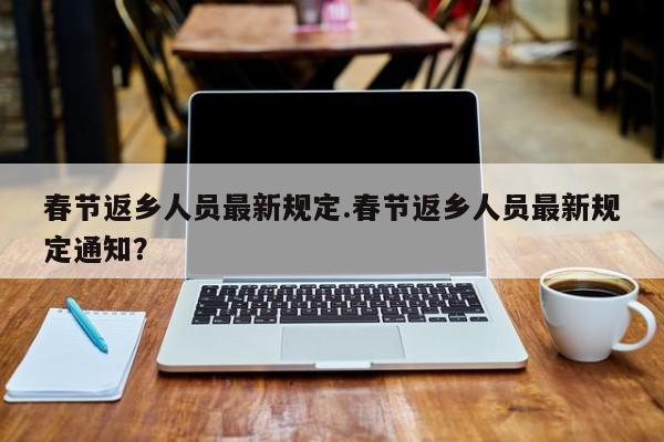 春节返乡人员最新规定.春节返乡人员最新规定通知?