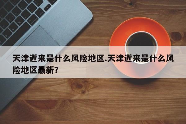 天津近来是什么风险地区.天津近来是什么风险地区最新?