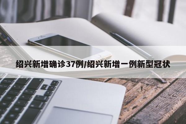 绍兴新增确诊37例/绍兴新增一例新型冠状