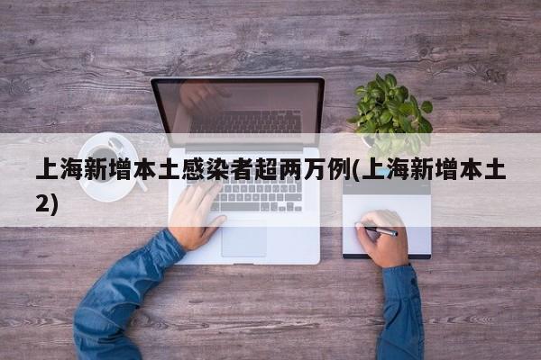 上海新增本土感染者超两万例(上海新增本土2)