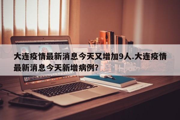 大连疫情最新消息今天又增加9人.大连疫情最新消息今天新增病例?