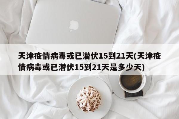 天津疫情病毒或已潜伏15到21天(天津疫情病毒或已潜伏15到21天是多少天)