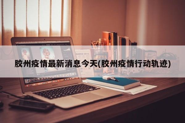 胶州疫情最新消息今天(胶州疫情行动轨迹)