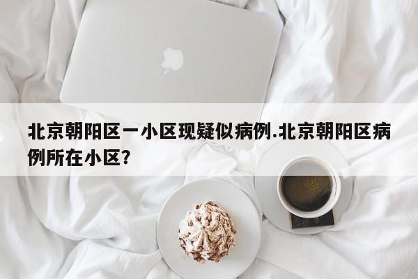北京朝阳区一小区现疑似病例.北京朝阳区病例所在小区?