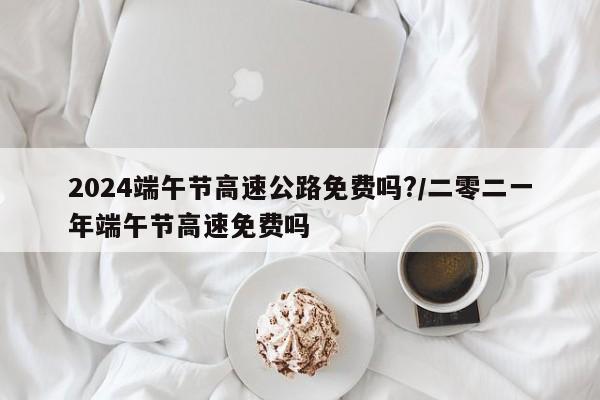 2024端午节高速公路免费吗?/二零二一年端午节高速免费吗
