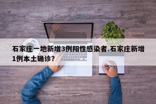 石家庄一地新增3例阳性感染者.石家庄新增1例本土确诊?
