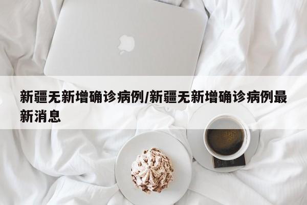 新疆无新增确诊病例/新疆无新增确诊病例最新消息