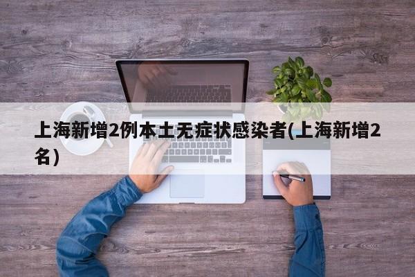 上海新增2例本土无症状感染者(上海新增2名)