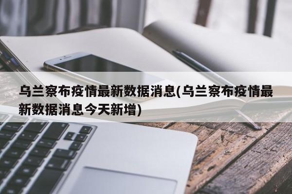 乌兰察布疫情最新数据消息(乌兰察布疫情最新数据消息今天新增)
