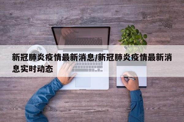 新冠肺炎疫情最新消息/新冠肺炎疫情最新消息实时动态