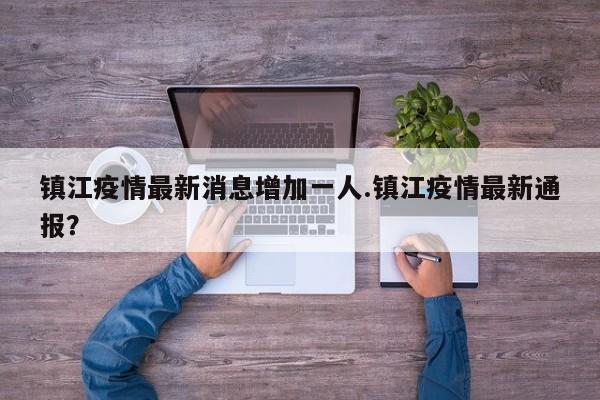 镇江疫情最新消息增加一人.镇江疫情最新通报?