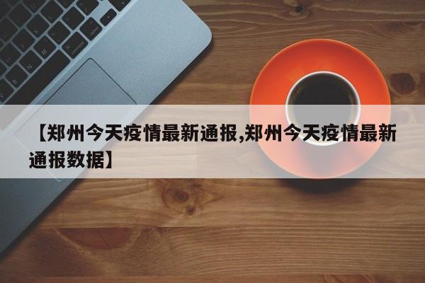 【郑州今天疫情最新通报,郑州今天疫情最新通报数据】
