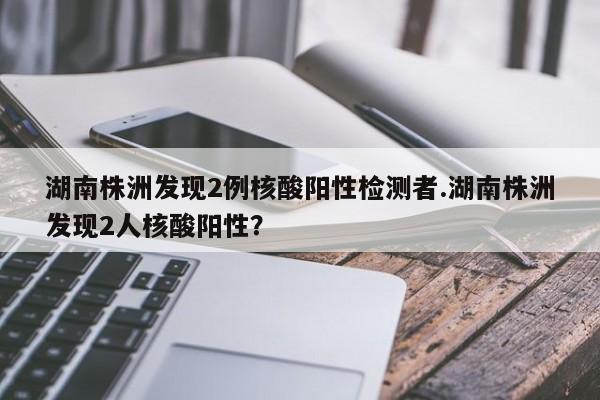 湖南株洲发现2例核酸阳性检测者.湖南株洲发现2人核酸阳性?