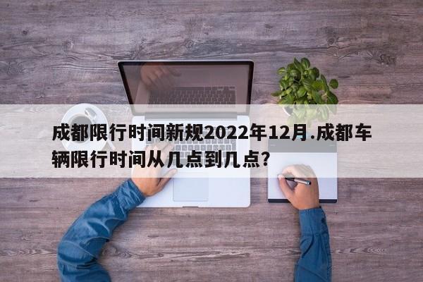 成都限行时间新规2022年12月.成都车辆限行时间从几点到几点?